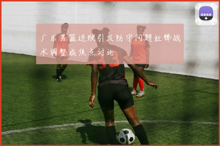 广东男篮连败引发防守问题杜锋战术调整成焦点讨论