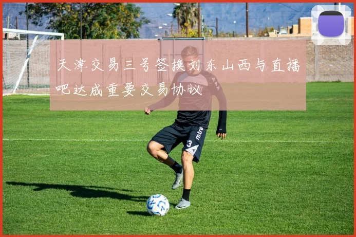 天津交易三号签换刘东山西与直播吧达成重要交易协议