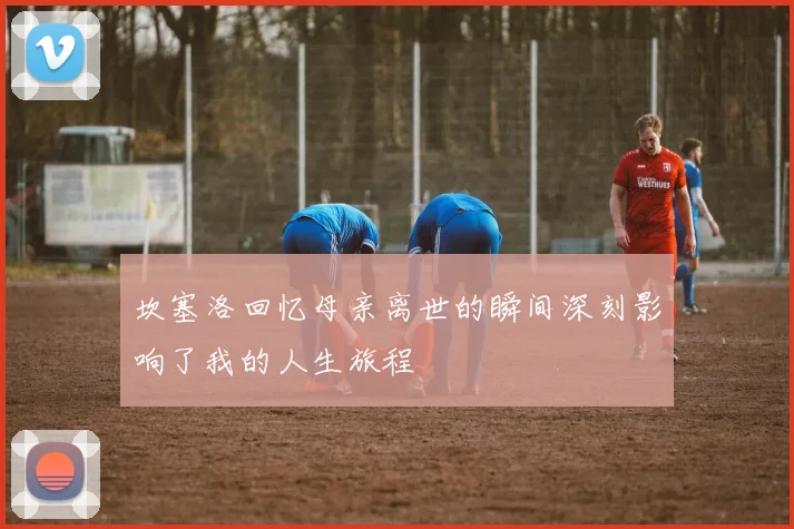 坎塞洛回忆母亲离世的瞬间深刻影响了我的人生旅程