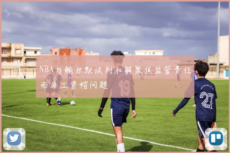 NBA与鲍尔默谈判和解聚焦监管责任而非工资帽问题