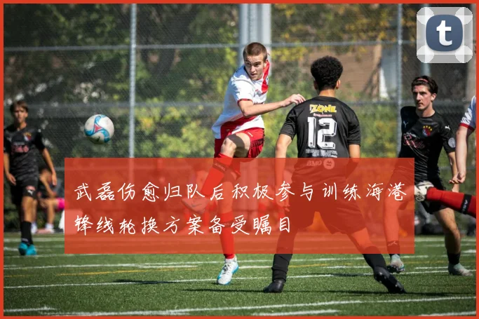 武磊伤愈归队后积极参与训练海港锋线轮换方案备受瞩目
