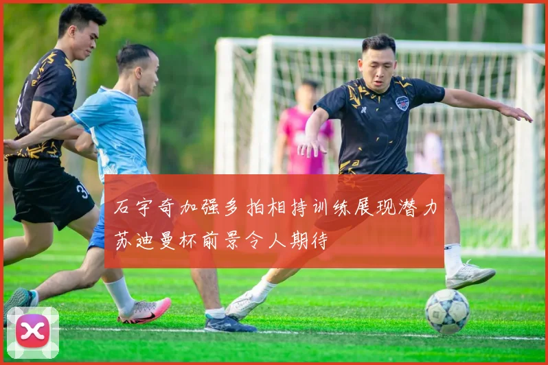 石宇奇加强多拍相持训练展现潜力苏迪曼杯前景令人期待