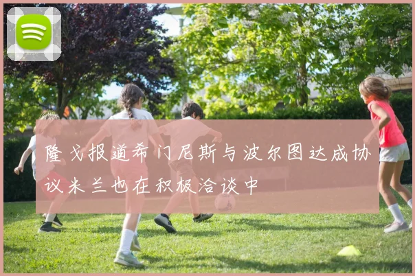 隆戈报道希门尼斯与波尔图达成协议米兰也在积极洽谈中