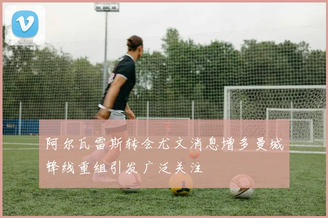 阿尔瓦雷斯转会尤文消息增多曼城锋线重组引发广泛关注