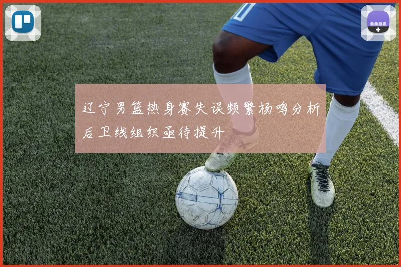 辽宁男篮热身赛失误频繁杨鸣分析后卫线组织亟待提升