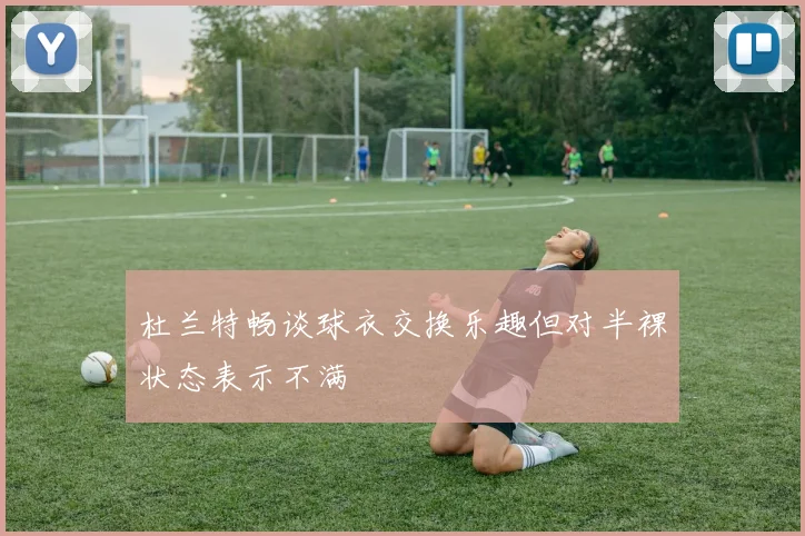杜兰特畅谈球衣交换乐趣但对半裸状态表示不满