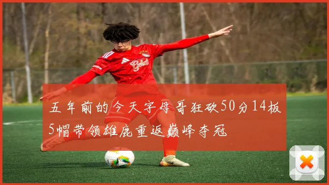 五年前的今天字母哥狂砍50分14板5帽带领雄鹿重返巅峰夺冠